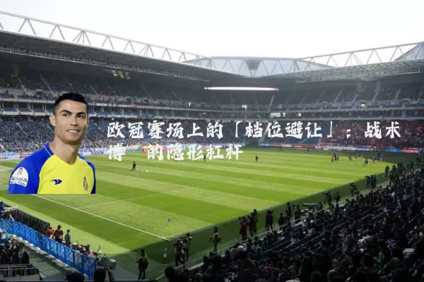 欧冠赛场上的「档位避让」:战术博弈的隐形杠杆