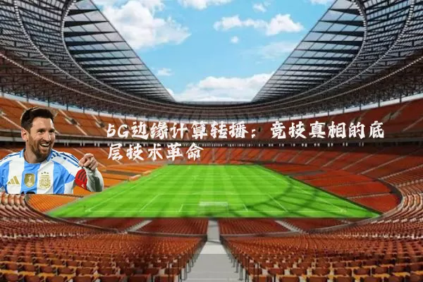 5G边缘计算转播:竞技真相的底层技术革命